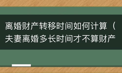 离婚财产转移时间如何计算（夫妻离婚多长时间才不算财产转移）