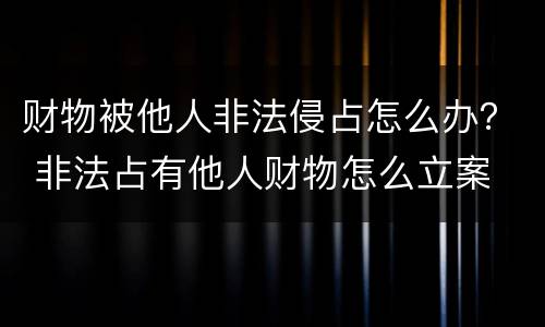 财物被他人非法侵占怎么办？ 非法占有他人财物怎么立案