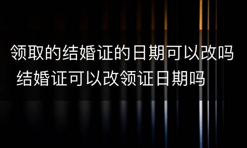领取的结婚证的日期可以改吗 结婚证可以改领证日期吗