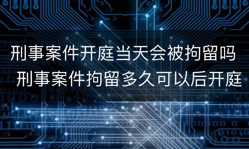 刑事案件开庭当天会被拘留吗 刑事案件拘留多久可以后开庭