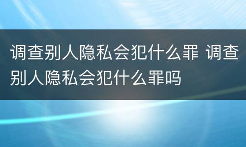 调查别人隐私会犯什么罪 调查别人隐私会犯什么罪吗
