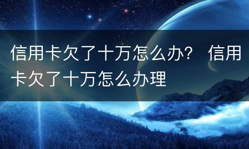 信用卡欠了十万怎么办？ 信用卡欠了十万怎么办理