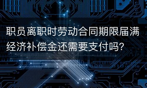 职员离职时劳动合同期限届满经济补偿金还需要支付吗？