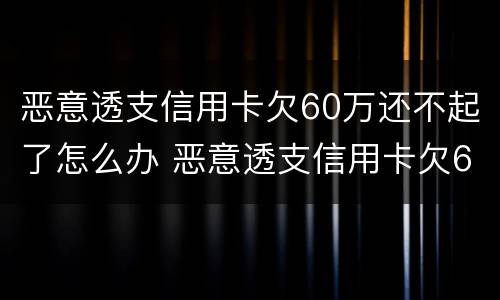 恶意透支信用卡欠60万还不起了怎么办 恶意透支信用卡欠60万还不起了怎么办呀