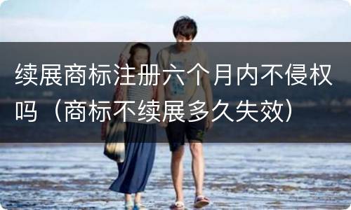 续展商标注册六个月内不侵权吗（商标不续展多久失效）