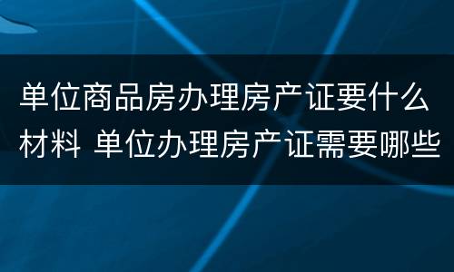单位商品房办理房产证要什么材料 单位办理房产证需要哪些资料