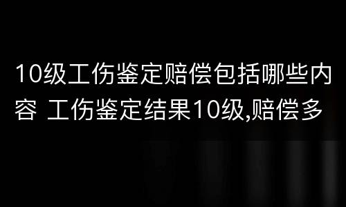 10级工伤鉴定赔偿包括哪些内容 工伤鉴定结果10级,赔偿多少钱