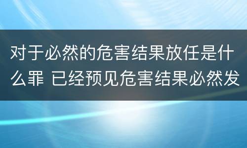 对于必然的危害结果放任是什么罪 已经预见危害结果必然发生,放任这一结果发生