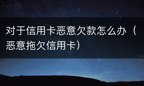 对于信用卡恶意欠款怎么办（恶意拖欠信用卡）