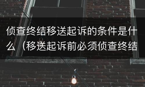 侦查终结移送起诉的条件是什么（移送起诉前必须侦查终结吗）