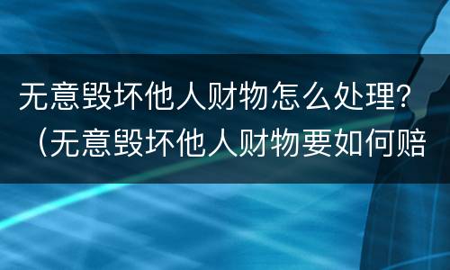 无意毁坏他人财物怎么处理？（无意毁坏他人财物要如何赔偿）