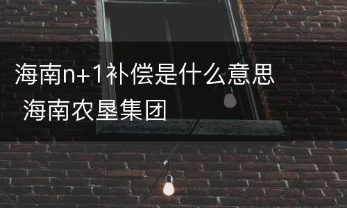 海南n+1补偿是什么意思 海南农垦集团