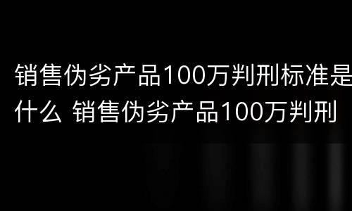 销售伪劣产品100万判刑标准是什么 销售伪劣产品100万判刑标准是什么呢