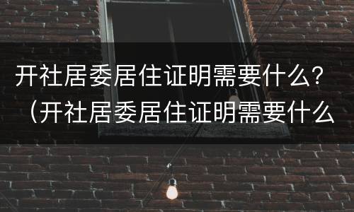 开社居委居住证明需要什么？（开社居委居住证明需要什么资料）