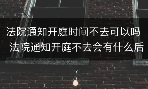 法院通知开庭时间不去可以吗 法院通知开庭不去会有什么后果