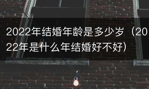 2022年结婚年龄是多少岁（2022年是什么年结婚好不好）