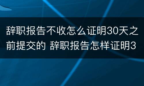 辞职报告不收怎么证明30天之前提交的 辞职报告怎样证明30天
