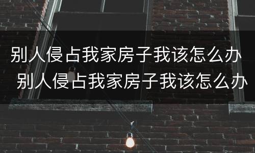 别人侵占我家房子我该怎么办 别人侵占我家房子我该怎么办理