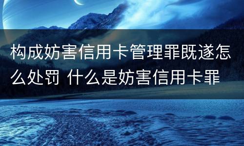 构成妨害信用卡管理罪既遂怎么处罚 什么是妨害信用卡罪