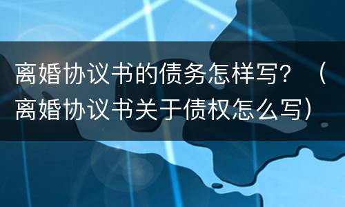 离婚协议书的债务怎样写？（离婚协议书关于债权怎么写）