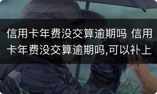 信用卡年费没交算逾期吗 信用卡年费没交算逾期吗,可以补上吗