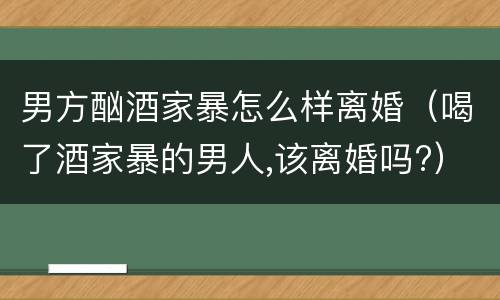 男方酗酒家暴怎么样离婚（喝了酒家暴的男人,该离婚吗?）