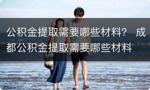 公积金提取需要哪些材料？ 成都公积金提取需要哪些材料