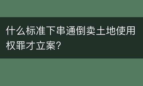 什么标准下串通倒卖土地使用权罪才立案?