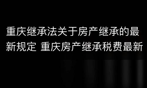 重庆继承法关于房产继承的最新规定 重庆房产继承税费最新规定