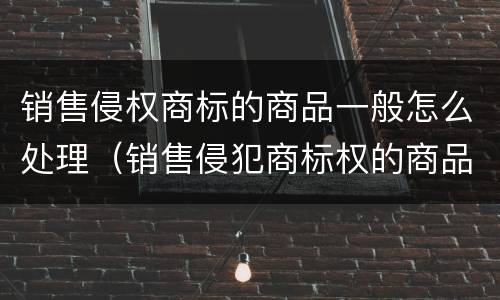 销售侵权商标的商品一般怎么处理（销售侵犯商标权的商品的民事赔偿）
