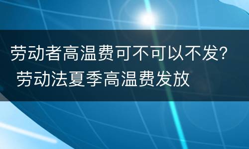 劳动者高温费可不可以不发？ 劳动法夏季高温费发放