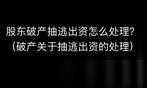 股东破产抽逃出资怎么处理？（破产关于抽逃出资的处理）