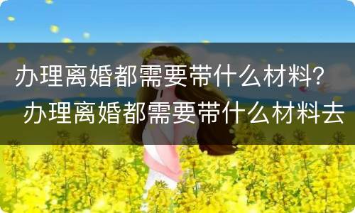 办理离婚都需要带什么材料？ 办理离婚都需要带什么材料去