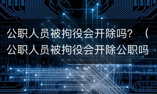 公职人员被拘役会开除吗？（公职人员被拘役会开除公职吗）