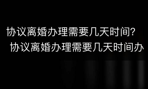 协议离婚办理需要几天时间？ 协议离婚办理需要几天时间办好