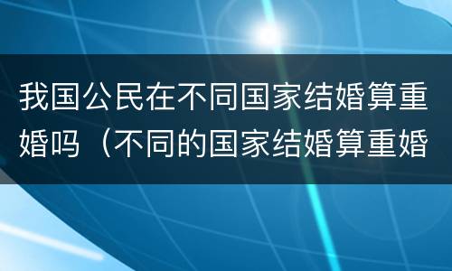 我国公民在不同国家结婚算重婚吗（不同的国家结婚算重婚吗）