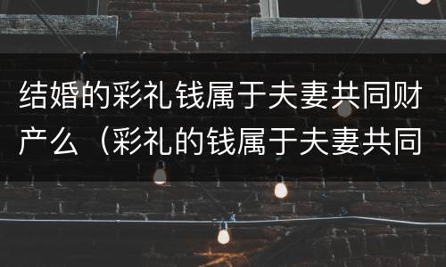 结婚的彩礼钱属于夫妻共同财产么（彩礼的钱属于夫妻共同财产吗）