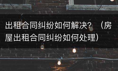 出租合同纠纷如何解决？（房屋出租合同纠纷如何处理）
