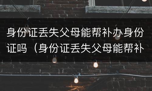 身份证丢失父母能帮补办身份证吗（身份证丢失父母能帮补办身份证吗北京）