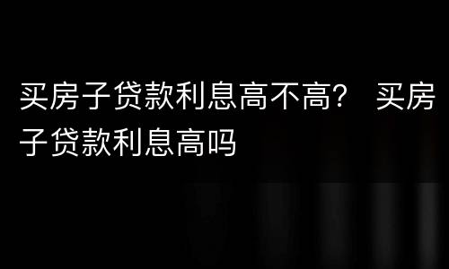 买房子贷款利息高不高？ 买房子贷款利息高吗