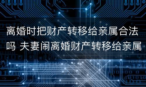 离婚时把财产转移给亲属合法吗 夫妻闹离婚财产转移给亲属合法吗