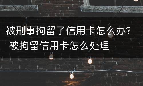 被刑事拘留了信用卡怎么办？ 被拘留信用卡怎么处理
