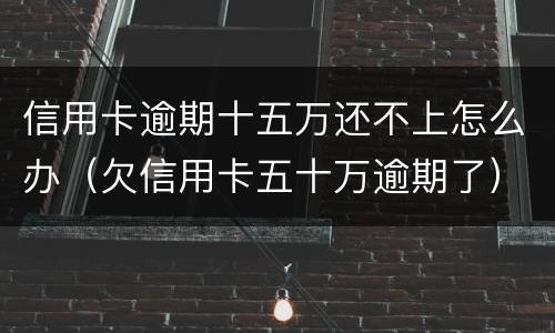 信用卡逾期十五万还不上怎么办（欠信用卡五十万逾期了）