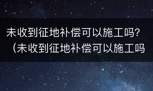 未收到征地补偿可以施工吗？（未收到征地补偿可以施工吗）