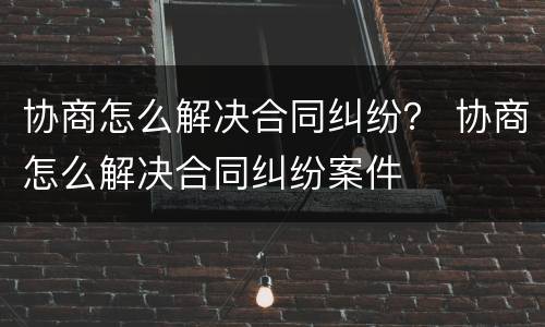 协商怎么解决合同纠纷？ 协商怎么解决合同纠纷案件