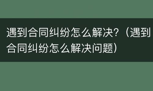 遇到合同纠纷怎么解决?（遇到合同纠纷怎么解决问题）