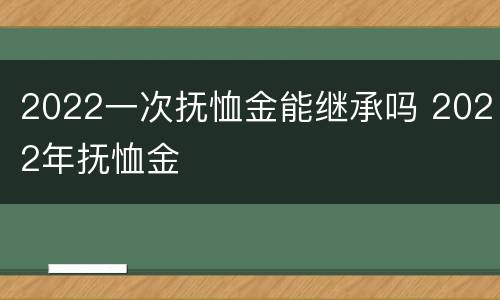 2022一次抚恤金能继承吗 2022年抚恤金