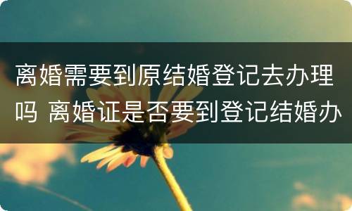 离婚需要到原结婚登记去办理吗 离婚证是否要到登记结婚办理呢
