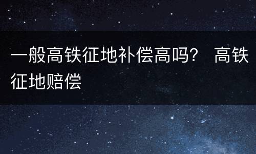一般高铁征地补偿高吗？ 高铁征地赔偿