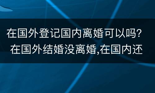 在国外登记国内离婚可以吗？ 在国外结婚没离婚,在国内还能登记吗